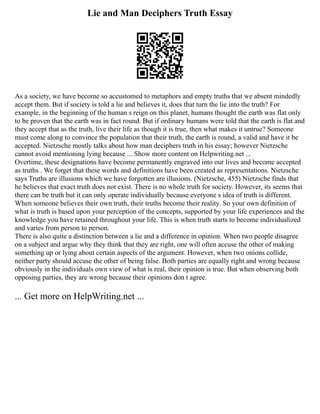 Lie and Man Deciphers Truth Essay
As a society, we have become so accustomed to metaphors and empty truths that we absent mindedly
accept them. But if society is told a lie and believes it, does that turn the lie into the truth? For
example, in the beginning of the human s reign on this planet, humans thought the earth was flat only
to be proven that the earth was in fact round. But if ordinary humans were told that the earth is flat and
they accept that as the truth, live their life as though it is true, then what makes it untrue? Someone
must come along to convince the population that their truth, the earth is round, a valid and have it be
accepted. Nietzsche mostly talks about how man deciphers truth in his essay; however Nietzsche
cannot avoid mentioning lying because ... Show more content on Helpwriting.net ...
Overtime, these designations have become permanently engraved into our lives and become accepted
as truths . We forget that these words and definitions have been created as representations. Nietzsche
says Truths are illusions which we have forgotten are illusions. (Nietzsche, 455) Nietzsche finds that
he believes that exact truth does not exist. There is no whole truth for society. However, its seems that
there can be truth but it can only operate individually because everyone s idea of truth is different.
When someone believes their own truth, their truths become their reality. So your own definition of
what is truth is based upon your perception of the concepts, supported by your life experiences and the
knowledge you have retained throughout your life. This is when truth starts to become individualized
and varies from person to person.
There is also quite a distinction between a lie and a difference in opinion. When two people disagree
on a subject and argue why they think that they are right, one will often accuse the other of making
something up or lying about certain aspects of the argument. However, when two onions collide,
neither party should accuse the other of being false. Both parties are equally right and wrong because
obviously in the individuals own view of what is real, their opinion is true. But when observing both
opposing parties, they are wrong because their opinions don t agree.
... Get more on HelpWriting.net ...
 