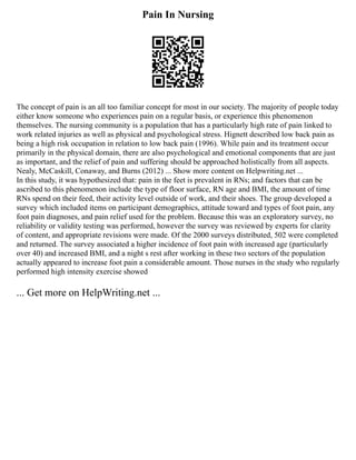 Pain In Nursing
The concept of pain is an all too familiar concept for most in our society. The majority of people today
either know someone who experiences pain on a regular basis, or experience this phenomenon
themselves. The nursing community is a population that has a particularly high rate of pain linked to
work related injuries as well as physical and psychological stress. Hignett described low back pain as
being a high risk occupation in relation to low back pain (1996). While pain and its treatment occur
primarily in the physical domain, there are also psychological and emotional components that are just
as important, and the relief of pain and suffering should be approached holistically from all aspects.
Nealy, McCaskill, Conaway, and Burns (2012) ... Show more content on Helpwriting.net ...
In this study, it was hypothesized that: pain in the feet is prevalent in RNs; and factors that can be
ascribed to this phenomenon include the type of floor surface, RN age and BMI, the amount of time
RNs spend on their feed, their activity level outside of work, and their shoes. The group developed a
survey which included items on participant demographics, attitude toward and types of foot pain, any
foot pain diagnoses, and pain relief used for the problem. Because this was an exploratory survey, no
reliability or validity testing was performed, however the survey was reviewed by experts for clarity
of content, and appropriate revisions were made. Of the 2000 surveys distributed, 502 were completed
and returned. The survey associated a higher incidence of foot pain with increased age (particularly
over 40) and increased BMI, and a night s rest after working in these two sectors of the population
actually appeared to increase foot pain a considerable amount. Those nurses in the study who regularly
performed high intensity exercise showed
... Get more on HelpWriting.net ...
 