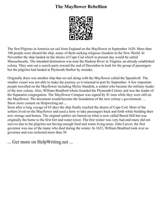 The Mayflower Rebellion
The first Pilgrims in America set sail from England on the Mayflower in September 1620. More than
100 people were aboard the ship, many of them seeking religious freedom in the New World. In
November the ship landed on the shores of Cape Cod which in present day would be called
Massachusetts. The intended destination was near the Hudson River in Virginia, an already established
colony. They sent out a search party toward the end of December to look for the group of passengers
but the pilgrims had landed at Plymouth Harbor by mistake.
Originally there was another ship that set sail along with the Mayflower called the Speedwell. The
smaller vessel was not able to make the journey so it returned to port by September. A few important
people travelled on the Mayflower including Myles Standish, a soldier who became the military leader
of the new colony. Also, William Bradford whom founded the Plymouth Colony and was the leader of
the Separatist congregation. The Mayflower Compact was signed by 41 men while they were still on
the Mayflower. The document would become the foundation of the new colony s government. ...
Show more content on Helpwriting.net ...
Soon after a long voyage of 65 days the ship finally reached the shores of Cape Cod. Most of the
settlers lived on the Mayflower and used a ferry to take passengers back and forth while building their
new storage and homes. The original settlers are buried on what is now called Burial Hill but was
originally the home to the first fort and water tower. The first winter was very bad and many did not
survive due to the pilgrims not having enough food and warm living areas. John Carver, the first
governor was one of the many who died during the winter. In 1621, William Bradford took over as
governor and was reelected more than 30
... Get more on HelpWriting.net ...
 