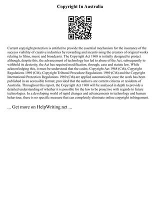 Copyright In Australia
Current copyright protection is entitled to provide the essential mechanism for the insurance of the
success viability of creative industries by rewarding and incentivising the creators of original works
relating to films, music and broadcasts. The Copyright Act 1968 is initially designed to protect
although, despite this, the advancement of technology has led to abuse of the Act, subsequently to
withhold its dexterity, the Act has required modification, through; case and statute law. While
acknowledging this, it must be understood that the codes; Copyright Act 1968 (Cth), Copyright
Regulations 1969 (Cth), Copyright Tribunal Procedure Regulations 1969 (Cth) and the Copyright
International Protection Regulations 1969 (Cth) are applied automatically once the work has been
published in an accessible format; provided that the author/s are current citizens or residents of
Australia. Throughout this report, the Copyright Act 1968 will be analysed in depth to provide a
detailed understanding of whether it is possible for the law to be proactive with regards to future
technologies. In a developing world of rapid changes and advancements in technology and human
behaviour, there is no specific measure that can completely eliminate online copyright infringement.
... Get more on HelpWriting.net ...
 
