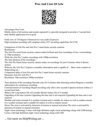 Pros And Cons Of Arlo
Advantages Pros Cons
Mobile alerts of all motions and sounds captured It is specially designed to provide a 3 second look
back Mobile application not so good
Field view of 110 degrees Enhanced two way audio Expensive
High resolution recording with complete clarity 24/7 recording capabilities No CVR
Comparison of Arlo Pro and Arlo Pro 2 smart home security cameras
Resolutions:
The Arlo Pro smart home security camera makes brilliant and clear recordings of one s surroundings
in 720p resolution.
While the Arlo Pro 2 makes recordings with 1080p resolution.
The time duration of the recordings:
The Arlo Pro Smart home security camera makes its recordings for just 8 minutes when it detects
motion.
Whereas, the Arlo Pro 2 requires a monthly subscription and is capable of ... Show more content on
Helpwriting.net ...
Comparison table of Arlo Pro and Arlo Pro 2 smart home security cameras
Parameter Arlo Pro Arlo Pro 2
Resolution 720p resolution 1080p resolution
Time duration of the recordings Records only for 8 minutes after detecting motion Requires a monthly
subscription for continuous recording
Commencement of recordings Begins recording only after a few seconds Captures motions within a 3
second look back
Battery life Long battery life of 6 months Shorter battery life of 3 months
Upgrading of the base systems Upgrading the base unit is not required Upgrading the base unit is not
required
Weather and water resistant It is weather resistant and is suitable for indoor as well as outdoor mount
It is weather resistant and is suitable for indoor as well as outdoor mount
Sirens The siren is activated by detection of motion or manual activation The siren is activated by
detection of motion or manual activation
Night vision technology Comes with high definition night vision technology along with USB backup
Comes with high definition night vision technology along with USB
... Get more on HelpWriting.net ...
 
