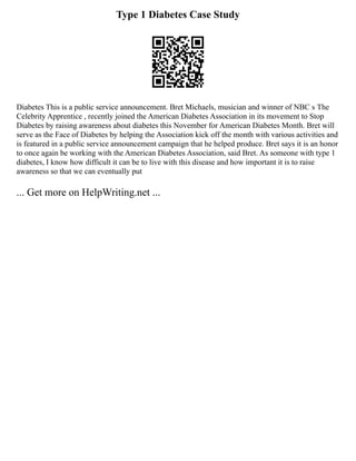 Type 1 Diabetes Case Study
Diabetes This is a public service announcement. Bret Michaels, musician and winner of NBC s The
Celebrity Apprentice , recently joined the American Diabetes Association in its movement to Stop
Diabetes by raising awareness about diabetes this November for American Diabetes Month. Bret will
serve as the Face of Diabetes by helping the Association kick off the month with various activities and
is featured in a public service announcement campaign that he helped produce. Bret says it is an honor
to once again be working with the American Diabetes Association, said Bret. As someone with type 1
diabetes, I know how difficult it can be to live with this disease and how important it is to raise
awareness so that we can eventually put
... Get more on HelpWriting.net ...
 
