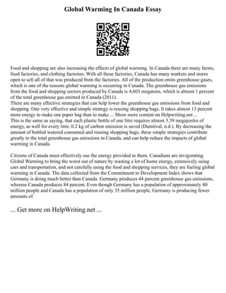 Global Warming In Canada Essay
Food and shopping are also increasing the effects of global warming. In Canada there are many farms,
food factories, and clothing factories. With all these factories, Canada has many markets and stores
open to sell all of that was produced from the factories. All of the production emits greenhouse gases,
which is one of the reasons global warming is occurring in Canada. The greenhouse gas emissions
from the food and shopping sectors produced by Canada is 4,603 megatons, which is almost 1 percent
of the total greenhouse gas emitted in Canada (2011).
There are many effective strategies that can help lower the greenhouse gas emissions from food and
shopping. One very effective and simple strategy is reusing shopping bags. It takes almost 13 percent
more energy to make one paper bag than to make ... Show more content on Helpwriting.net ...
This is the same as saying, that each plastic bottle of one litre requires almost 3.39 megajoules of
energy, as well for every litre, 0.2 kg of carbon emission is saved (Dumitval, n.d.). By decreasing the
amount of bottled watered consumed and reusing shopping bags, these simple strategies contribute
greatly to the total greenhouse gas emissions in Canada, and can help reduce the impacts of global
warming in Canada.
Citizens of Canada must effectively use the energy provided to them. Canadians are invigorating
Global Warming to bring the worst out of nature by wasting a lot of home energy, extensively using
cars and transportation, and not carefully using the food and shopping services, they are fueling global
warming in Canada. The data collected from the Commitment to Development Index shows that
Germany is doing much better than Canada. Germany produces 44 percent greenhouse gas emissions,
whereas Canada produces 84 percent. Even though Germany has a population of approximately 80
million people and Canada has a population of only 35 million people, Germany is producing fewer
amounts of
... Get more on HelpWriting.net ...
 