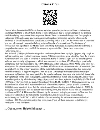 Corona Virus
Corona Virus Introduction Different human societies spread across the world have certain unique
challenges that tend to affect them. Some of these challenges due to the differences in the climatic
conditions being experienced in those places. One of those common challenges that face people is
sicknesses. Different places tend to experience different environmental hazards, which can be
attributed to the different climatic conditions. According to Rai et al. (2014), coronavirus is known to
be a special group of viruses that belong to the subfamily of coronavirinae. The first case of
coronavirus was reported in the Middle East; something that forced medical doctors to undertake a
comprehensive research to establish the causative agents of this ... Show more content on
Helpwriting.net ...
Ran hui et al. (2016) explains that the patient made complaints about myalgia, dyspnea, dry cough as
well as vomiting as a result of continued nausea. All these symptoms were identified from the primary
examination that was done at the time of admission. Some of the vital signs that the patient appears
included an extremely high pressure, which was measured to be about 135/72mmHg; a peak body
temperature that was measured to be 38.60C (Hamzah, Jaffar, and Ziad, 2016). At the same time, the
heartbeat of the patient was measured to be about 85/minutes with a respiration rate of 20/minute (Ran
hui et al., 2016). The primary diagnosis of the patient also indicated a measure test that showed an
albumin and blood at negative/negative. Ran hui et al. (2016) says that there were also multiple
pneumonic infiltrations that were located in the middle and upper lobes and also in the left lower lobe
that were taken on the chest radiography. According to Hamzah, Jaffar, and Ziad (2016), the doctors
treated the patient by administering 180 μg of pegylated interferon alpha on hospital day (HOD) 1 and
1,800 mg of ribavirin (600 mg every 8 hours) daily from HOD 3 to HOD 7. This process also led to a
discontinuation of anti viral treatments because of thrombocytopenia (lowest platelet count was
56,000/μL) and sustained fever that the patient was still complaining about (Ran hui et al., 2016). In
managing the conditions that the patient was suffering from, the doctors placed him on a mechanical
ventilator on HOD 4. This was also followed by the increased multiple pneumonia infiltrations that
were always identified. To stabilize the patient further, the doctors decided to undertake a
tracheostomy on the HOD 23, which had the effect of weaning the patient from the mechanical
ventilator HOD 39, which the patient had been given. From all these numerous tests that were
conducted, it was found that
... Get more on HelpWriting.net ...
 