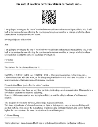 the rate of reaction between calcium carbonate and...
I am going to investigate the rate of reaction between calcium carbonate and hydrochloric acid. I will
look at the various factors affecting the reaction and select one variable to change, while the others
keep constant in order to carry out a deta...
Investigating Rate of Reaction
Aim
I am going to investigate the rate of reaction between calcium carbonate and hydrochloric acid. I will
look at the various factors affecting the reaction and select one variable to change, while the others
keep constant in order to carry out a detailed investigation.
Formulae
========
The formula for the chemical reaction is:
=========================================
CaCO3(s) + 2HCC(l) CaCl2 (aq) + H2O(l) + CO2 ... Show more content on Helpwriting.net ...
Chemical reactions will take place, as the energy the particles have will lead them to collide. As the
temperature rises, there are more collisions and reactions.
Concentration Has a great effect on rate of reaction
======================================================
The diagram shows that there are very few particles, indicating a weak concentration. This results in a
low chance of chemical reactions occurring.
However, if the concentration was strengthened there would be a higher chance of collision and
reaction.
This diagram shows many particles, indicating a high concentration.
This has a high chance of chemical reaction, as there is little space to move without colliding with
another particle. This causes the high chance of collision and chemical reaction, and shows that the
higher the concentration, the more chemical reactions will take place.
Collision Theory
================
The two theories I have discussed both link in with the collision theory. Ineffective Collision
 