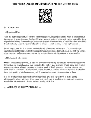 Improving Quality Of Cameras On Mobile Devices Essay
INTRODUCTION
1.1 Purpose of Plan
With the increasing quality of cameras on mobile devices, imaging document pages as an alternative
to scanning is becoming more feasible. However, camera captured document images may suffer from
degradations arising from the image acquisition process. In the presence of such distortions, the ability
to automatically assess the quality of captured images is also becoming increasingly desirable.
In this project, our aim is to exhibit a detailed study of the types and sources of document image
degradations and then review the techniques for document image degradation. At the end, we discuss
some measures and conduct experiments that are used to characterize document image quality.
1.2 Background Information
Optical character recognition (OCR) is the process of converting the text of a document image into a
format that can be easily edited by a computer. It is widely used as a form of data entry from printed
paper data records, whether passport documents, invoices, bank statement, receipts, business card,
mail, or other documents. There are many commercial OCR systems available, however, most of the
time, poor quality printed documents yield low recognition rates when submitted to them.
It is the most common method of converting printed texts into digital form so that it can be
electronically edited, searched, stored more easily, and used in machine processes such as machine
translation, text to speech, key data and text mining. OCR is a
... Get more on HelpWriting.net ...
 