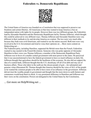 Federalists vs. Democratic Republicans
The United States of America was founded on a Constitution that was supposed to preserve our
freedoms and certain liberties. All Americans at that time wanted to keep America a free an
independent nation with rights for its people. However there was two different groups, the Federalists
lead by Alexander Hamilton and the Democratic Republicans led by Thomas Jefferson, which thought
this could be achieved in very different ways. Thomas Jefferson and Alexander Hamilton were very
different in their methods to try and develop America as a nation. The two were very much alike
because they both were avid Americans, and wanted to see the nation succeed. Both men were very
involved in the U.S. Government and tried to voice their opinions on ... Show more content on
Helpwriting.net ...
The Federalist party, including Hamilton, supported the British more than the French. Federalists
wanted to stay neutral in the French Revolution. Someone who was polar opposite of Alexander
Hamilton in their views was Thomas Jefferson, a member of the Democratic Republican Party.
Jefferson was in favor of a smaller central government with more power to the states. He perceived
that it was unconstitutional to have the federal government to have so much influence on daily life.
Jefferson thought that agriculture should be the backbone of the economy. He also did not support the
idea of a central bank, Jefferson thought that the U.S. should pay off all of its debt and stay out of
business affairs. Those who labor in the earth are the chosen people of god.....for substantial and
genuine virtue (Document D). Thomas thought that America should be the voice of ALL of the people
so he wanted the common people to be able to have more of an influence in the government. Jefferson
did not trust the wealthy people in government and thought that the more down to earth farmers and
commoners would keep them in check. A very prominent difference in Hamilton and Jefferson was
their views on the constitution. Powers not delegated to the United States by the Constitution,
... Get more on HelpWriting.net ...
 