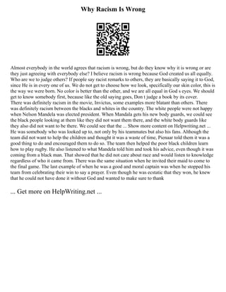 Why Racism Is Wrong
Almost everybody in the world agrees that racism is wrong, but do they know why it is wrong or are
they just agreeing with everybody else? I believe racism is wrong because God created us all equally.
Who are we to judge others? If people say racist remarks to others, they are basically saying it to God,
since He is in every one of us. We do not get to choose how we look, specifically our skin color, this is
the way we were born. No color is better than the other, and we are all equal in God s eyes. We should
get to know somebody first, because like the old saying goes, Don t judge a book by its cover.
There was definitely racism in the movie, Invictus, some examples more blatant than others. There
was definitely racism between the blacks and whites in the country. The white people were not happy
when Nelson Mandela was elected president. When Mandala gets his new body guards, we could see
the black people looking at them like they did not want them there, and the white body guards like
they also did not want to be there. We could see that the ... Show more content on Helpwriting.net ...
He was somebody who was looked up to, not only by his teammates but also his fans. Although the
team did not want to help the children and thought it was a waste of time, Pienaar told them it was a
good thing to do and encouraged them to do so. The team then helped the poor black children learn
how to play rugby. He also listened to what Mandela told him and took his advice, even though it was
coming from a black man. That showed that he did not care about race and would listen to knowledge
regardless of who it came from. There was the same situation when he invited their maid to come to
the final game. The last example of when he was a good and moral captain was when he stopped his
team from celebrating their win to say a prayer. Even though he was ecstatic that they won, he knew
that he could not have done it without God and wanted to make sure to thank
... Get more on HelpWriting.net ...
 