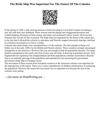 The Bride Ship Was Important For The Future Of The Colonies
In the spring of 1620, a ship carrying anxious women traveling to a new land in hopes of starting a
new life with their new husbands. These women took the plunge into exaggerated promises and
wishful thinking. Promises of land, money, and status was promised to these women. However this
fortunate life was not all like it seemed. The bride ship was important for the future of the colony due
to the fact that it allowed the colonies to reproduce and flourish, stopped interracial marriage, and lead
to a feminist movement as we know it today.
Colonial mail order brides were considered hero s to the colonies. The first attempt to bring over
brides was in the early 1600 s by the British and French colonies. These countries strongly encouraged
immigration to the America s. However this was not enough to help the population increase. Not many
families immigrated to the south, also New France was not lucky in drawing in potential citizens. New
England did not experience this disappointment and there population continues somewhat to flourish.
Due to an unsteady growing of the population and reproduction not increasing the government
advertised a bride ship in European towns.
The movement of these women from European countries to the American colonies was important for
the reproduction of the nation. There was a scarce reproduction of children and promises of continuing
the population. However the reason this movement was so important was because the men in the
colonies were getting
... Get more on HelpWriting.net ...
 