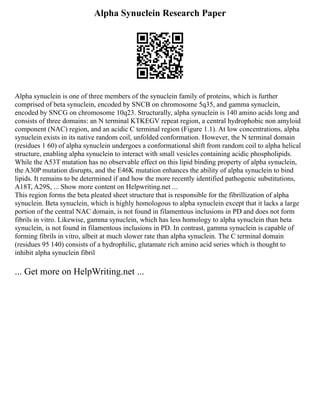 Alpha Synuclein Research Paper
Alpha synuclein is one of three members of the synuclein family of proteins, which is further
comprised of beta synuclein, encoded by SNCB on chromosome 5q35, and gamma synuclein,
encoded by SNCG on chromosome 10q23. Structurally, alpha synuclein is 140 amino acids long and
consists of three domains: an N terminal KTKEGV repeat region, a central hydrophobic non amyloid
component (NAC) region, and an acidic C terminal region (Figure 1.1). At low concentrations, alpha
synuclein exists in its native random coil, unfolded conformation. However, the N terminal domain
(residues 1 60) of alpha synuclein undergoes a conformational shift from random coil to alpha helical
structure, enabling alpha synuclein to interact with small vesicles containing acidic phospholipids.
While the A53T mutation has no observable effect on this lipid binding property of alpha synuclein,
the A30P mutation disrupts, and the E46K mutation enhances the ability of alpha synuclein to bind
lipids. It remains to be determined if and how the more recently identified pathogenic substitutions,
A18T, A29S, ... Show more content on Helpwriting.net ...
This region forms the beta pleated sheet structure that is responsible for the fibrillization of alpha
synuclein. Beta synuclein, which is highly homologous to alpha synuclein except that it lacks a large
portion of the central NAC domain, is not found in filamentous inclusions in PD and does not form
fibrils in vitro. Likewise, gamma synuclein, which has less homology to alpha synuclein than beta
synuclein, is not found in filamentous inclusions in PD. In contrast, gamma synuclein is capable of
forming fibrils in vitro, albeit at much slower rate than alpha synuclein. The C terminal domain
(residues 95 140) consists of a hydrophilic, glutamate rich amino acid series which is thought to
inhibit alpha synuclein fibril
... Get more on HelpWriting.net ...
 
