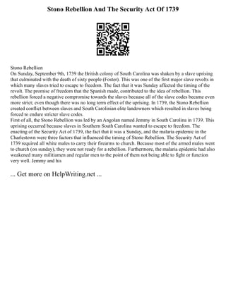 Stono Rebellion And The Security Act Of 1739
Stono Rebellion
On Sunday, September 9th, 1739 the British colony of South Carolina was shaken by a slave uprising
that culminated with the death of sixty people (Foster). This was one of the first major slave revolts in
which many slaves tried to escape to freedom. The fact that it was Sunday affected the timing of the
revolt. The promise of freedom that the Spanish made, contributed to the idea of rebellion. This
rebellion forced a negative compromise towards the slaves because all of the slave codes became even
more strict; even though there was no long term effect of the uprising. In 1739, the Stono Rebellion
created conflict between slaves and South Carolinian elite landowners which resulted in slaves being
forced to endure stricter slave codes.
First of all, the Stono Rebellion was led by an Angolan named Jemmy in South Carolina in 1739. This
uprising occurred because slaves in Southern South Carolina wanted to escape to freedom. The
enacting of the Security Act of 1739, the fact that it was a Sunday, and the malaria epidemic in the
Charlestown were three factors that influenced the timing of Stono Rebellion. The Security Act of
1739 required all white males to carry their firearms to church. Because most of the armed males went
to church (on sunday), they were not ready for a rebellion. Furthermore, the malaria epidemic had also
weakened many militiamen and regular men to the point of them not being able to fight or function
very well. Jemmy and his
... Get more on HelpWriting.net ...
 