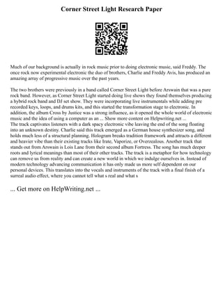 Corner Street Light Research Paper
Much of our background is actually in rock music prior to doing electronic music, said Freddy. The
once rock now experimental electronic the duo of brothers, Charlie and Freddy Avis, has produced an
amazing array of progressive music over the past years.
The two brothers were previously in a band called Corner Street Light before Arswain that was a pure
rock band. However, as Corner Street Light started doing live shows they found themselves producing
a hybrid rock band and DJ set show. They were incorporating live instrumentals while adding pre
recorded keys, loops, and drums kits, and this started the transformation stage to electronic. In
addition, the album Cross by Justice was a strong influence, as it opened the whole world of electronic
music and the idea of using a computer as an ... Show more content on Helpwriting.net ...
The track captivates listeners with a dark spacy electronic vibe leaving the end of the song floating
into an unknown destiny. Charlie said this track emerged as a German house synthesizer song, and
holds much less of a structural planning. Hologram breaks tradition framework and attracts a different
and heavier vibe than their existing tracks like Irate, Vaporize, or Overzealous. Another track that
stands out from Arswain is Lois Lane from their second album Fortress. The song has much deeper
roots and lyrical meanings than most of their other tracks. The track is a metaphor for how technology
can remove us from reality and can create a new world in which we indulge ourselves in. Instead of
modern technology advancing communication it has only made us more self dependent on our
personal devices. This translates into the vocals and instruments of the track with a final finish of a
surreal audio effect, where you cannot tell what s real and what s
... Get more on HelpWriting.net ...
 