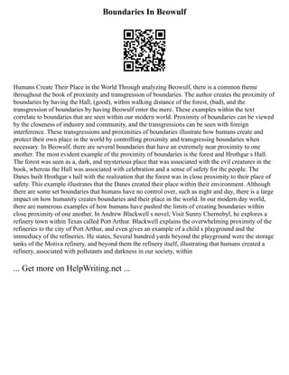 Boundaries In Beowulf
Humans Create Their Place in the World Through analyzing Beowulf, there is a common theme
throughout the book of proximity and transgression of boundaries. The author creates the proximity of
boundaries by having the Hall, (good), within walking distance of the forest, (bad), and the
transgression of boundaries by having Beowulf enter the mere. These examples within the text
correlate to boundaries that are seen within our modern world. Proximity of boundaries can be viewed
by the closeness of industry and community, and the transgressions can be seen with foreign
interference. These transgressions and proximities of boundaries illustrate how humans create and
protect their own place in the world by controlling proximity and transgressing boundaries when
necessary. In Beowulf, there are several boundaries that have an extremely near proximity to one
another. The most evident example of the proximity of boundaries is the forest and Hrothgar s Hall.
The forest was seen as a, dark, and mysterious place that was associated with the evil creatures in the
book, whereas the Hall was associated with celebration and a sense of safety for the people. The
Danes built Hrothgar s hall with the realization that the forest was in close proximity to their place of
safety. This example illustrates that the Danes created their place within their environment. Although
there are some set boundaries that humans have no control over, such as night and day, there is a large
impact on how humanity creates boundaries and their place in the world. In our modern day world,
there are numerous examples of how humans have pushed the limits of creating boundaries within
close proximity of one another. In Andrew Blackwell s novel, Visit Sunny Chernobyl, he explores a
refinery town within Texas called Port Arthur. Blackwell explains the overwhelming proximity of the
refineries to the city of Port Arthur, and even gives an example of a child s playground and the
immediacy of the refineries. He states, Several hundred yards beyond the playground were the storage
tanks of the Motiva refinery, and beyond them the refinery itself, illustrating that humans created a
refinery, associated with pollutants and darkness in our society, within
... Get more on HelpWriting.net ...
 