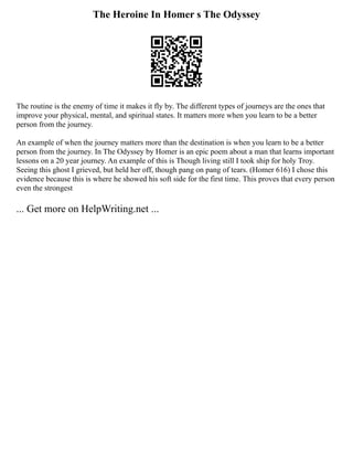 The Heroine In Homer s The Odyssey
The routine is the enemy of time it makes it fly by. The different types of journeys are the ones that
improve your physical, mental, and spiritual states. It matters more when you learn to be a better
person from the journey.
An example of when the journey matters more than the destination is when you learn to be a better
person from the journey. In The Odyssey by Homer is an epic poem about a man that learns important
lessons on a 20 year journey. An example of this is Though living still I took ship for holy Troy.
Seeing this ghost I grieved, but held her off, though pang on pang of tears. (Homer 616) I chose this
evidence because this is where he showed his soft side for the first time. This proves that every person
even the strongest
... Get more on HelpWriting.net ...
 