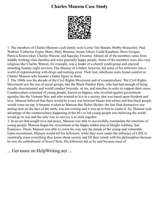 Charles Manson Case Study
1. The members of Charles Manson s cult family were Leslie Van Houten, Bobby Beausoleil, Paul
Watkins, Catherine Gypse Share, Mary Brunner, Susan Atkins, Linda Kasabain, Steve Grogan,
Patricia Krenwinkel, Charles Watson, and Squeaky Fromme. Almost all of the members came from
middle working class families and were generally happy people. Some of the members were also very
religious like Charles Watson, for example, was a leader of a church youth group and enjoyed
attending Sunday night services. The absence of a father, however, led some of his followers into a
world of experimenting with drugs and running away. Their lost, rebellious souls found comfort in
Charles Manson who became a father figure to them.
2. The 1960s was the decade of the Civil Rights Movement and of counterculture. The Civil Rights
Movement saw the rise of social groups, like the Black Panther Party, who had had enough of being
racially discriminated and would conduct boycotts, sit ins, and marches in order to support their cause.
Counterculture consisted of young people, known as hippies, who revolted against government
agendas like the Vietnam War, and who wanted to live in a society that was based upon freedom and
love. Manson believed that there would be a race war between blacks and whites and that black people
would come on top. It became evident to Manson that Helter Skelter, the last final destructive war
among men on the face of the earth, was not coming and it was up to him to create it. So, Manson took
advantage of the counterculture happening in the 60 s to led young people into believing the world
would go to war and the only way to survive is to stick together.
3. In an era that sought love and peace, Manson was able to successfully manipulate the emotions of
young people. Manson began his recruitment in the hippie ridden area of Haight Ashbury, San
Francisco. There, Manson was able to croon his way into the minds of the young and vulnerable.
Upon recruitment, Manson would tell his followers, while they were under the influence of LSD, to
essentially erase everything they know about society and fill their minds with his philosophies because
he was the embodiment of Jesus Christ. His followers did as he said because most of
... Get more on HelpWriting.net ...
 