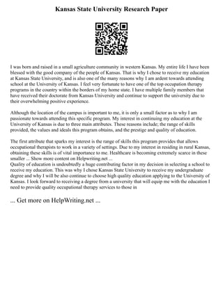 Kansas State University Research Paper
I was born and raised in a small agriculture community in western Kansas. My entire life I have been
blessed with the good company of the people of Kansas. That is why I chose to receive my education
at Kansas State University, and is also one of the many reasons why I am ardent towards attending
school at the University of Kansas. I feel very fortunate to have one of the top occupation therapy
programs in the country within the borders of my home state. I have multiple family members that
have received their doctorate from Kansas University and continue to support the university due to
their overwhelming positive experience.
Although the location of the campus is important to me, it is only a small factor as to why I am
passionate towards attending this specific program. My interest in continuing my education at the
University of Kansas is due to three main attributes. These reasons include; the range of skills
provided, the values and ideals this program obtains, and the prestige and quality of education.
The first attribute that sparks my interest is the range of skills this program provides that allows
occupational therapists to work in a variety of settings. Due to my interest in residing in rural Kansas,
obtaining these skills is of vital importance to me. Healthcare is becoming extremely scarce in these
smaller ... Show more content on Helpwriting.net ...
Quality of education is undoubtedly a huge contributing factor in my decision in selecting a school to
receive my education. This was why I chose Kansas State University to receive my undergraduate
degree and why I will be also continue to choose high quality education applying to the University of
Kansas. I look forward to receiving a degree from a university that will equip me with the education I
need to provide quality occupational therapy services to those in
... Get more on HelpWriting.net ...
 