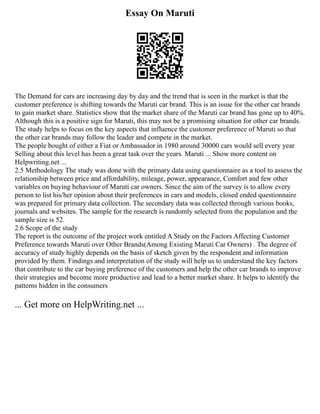 Essay On Maruti
The Demand for cars are increasing day by day and the trend that is seen in the market is that the
customer preference is shifting towards the Maruti car brand. This is an issue for the other car brands
to gain market share. Statistics show that the market share of the Maruti car brand has gone up to 40%.
Although this is a positive sign for Maruti, this may not be a promising situation for other car brands.
The study helps to focus on the key aspects that influence the customer preference of Maruti so that
the other car brands may follow the leader and compete in the market.
The people bought of either a Fiat or Ambassador in 1980 around 30000 cars would sell every year
Selling about this level has been a great task over the years. Maruti ... Show more content on
Helpwriting.net ...
2.5 Methodology The study was done with the primary data using questionnaire as a tool to assess the
relationship between price and affordability, mileage, power, appearance, Comfort and few other
variables on buying behaviour of Maruti car owners. Since the aim of the survey is to allow every
person to list his/her opinion about their preferences in cars and models, closed ended questionnaire
was prepared for primary data collection. The secondary data was collected through various books,
journals and websites. The sample for the research is randomly selected from the population and the
sample size is 52.
2.6 Scope of the study
The report is the outcome of the project work entitled A Study on the Factors Affecting Customer
Preference towards Maruti over Other Brands(Among Existing Maruti Car Owners) . The degree of
accuracy of study highly depends on the basis of sketch given by the respondent and information
provided by them. Findings and interpretation of the study will help us to understand the key factors
that contribute to the car buying preference of the customers and help the other car brands to improve
their strategies and become more productive and lead to a better market share. It helps to identify the
patterns hidden in the consumers
... Get more on HelpWriting.net ...
 