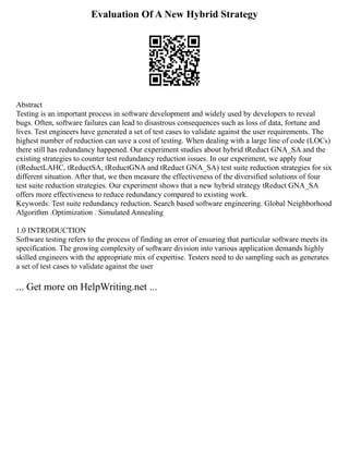 Evaluation Of A New Hybrid Strategy
Abstract
Testing is an important process in software development and widely used by developers to reveal
bugs. Often, software failures can lead to disastrous consequences such as loss of data, fortune and
lives. Test engineers have generated a set of test cases to validate against the user requirements. The
highest number of reduction can save a cost of testing. When dealing with a large line of code (LOCs)
there still has redundancy happened. Our experiment studies about hybrid tReduct GNA_SA and the
existing strategies to counter test redundancy reduction issues. In our experiment, we apply four
(tReductLAHC, tReductSA, tReductGNA and tReduct GNA_SA) test suite reduction strategies for six
different situation. After that, we then measure the effectiveness of the diversified solutions of four
test suite reduction strategies. Our experiment shows that a new hybrid strategy tReduct GNA_SA
offers more effectiveness to reduce redundancy compared to existing work.
Keywords: Test suite redundancy reduction. Search based software engineering. Global Neighborhood
Algorithm .Optimization . Simulated Annealing
1.0 INTRODUCTION
Software testing refers to the process of finding an error of ensuring that particular software meets its
specification. The growing complexity of software division into various application demands highly
skilled engineers with the appropriate mix of expertise. Testers need to do sampling such as generates
a set of test cases to validate against the user
... Get more on HelpWriting.net ...
 