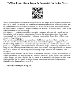 To What Extent Should People Be Prosecuted For Online Piracy
Should people be prosecuted for online piracy? I do think that people should be prosecuted for online
piracy to an extent. I do not think that their should be a harsh punishment for something so little. But I
do think that something should be done because they technically are stealing. Some people may not
even know they are stealing until someone tells them that what they are doing is illegal. Online piracy
is a crime that can be easily prevented.
One reason why I think people should be prosecuted to an extent is because it is a harmless crime.
People in the world have gotten a lesser charge for things that are worst than piracy. Some of the
crimes actually can involve hurting others yet they get a lesser crime. On a website ... Show more
content on Helpwriting.net ...
Whoever catches and find them im sure and erase the files they had. Its not like it s a hard process
Lets make sure that music and other files are easily available for low prices on legitimate sites...
(Mandelssohn p.11) The reason why o choose this quote was because Mandelssohhn makes a valid
point. She s saying that if we make prices lower the chance of people downloading illegal music and
things like that. I also agree with this because I think since the price is lower people wont feel the need
to use those websites and risk getting caught when they can get what ever they are looking for at a
good price.
Now some people might say that everyone in the situation is guilty since they are stealing through the
website. I don t think this is true because like have been saying they are not the ones who created the
website they are still using. I do think that they should be prosecuted because they are breaking a law.
I just don t think that they should have a harsh crime because there are things far worst that get
charged less like the quote I used in the first
... Get more on HelpWriting.net ...
 