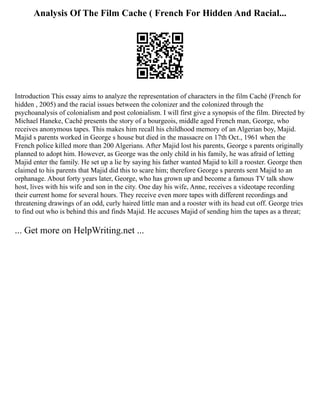 Analysis Of The Film Cache ( French For Hidden And Racial...
Introduction This essay aims to analyze the representation of characters in the film Caché (French for
hidden , 2005) and the racial issues between the colonizer and the colonized through the
psychoanalysis of colonialism and post colonialism. I will first give a synopsis of the film. Directed by
Michael Haneke, Caché presents the story of a bourgeois, middle aged French man, George, who
receives anonymous tapes. This makes him recall his childhood memory of an Algerian boy, Majid.
Majid s parents worked in George s house but died in the massacre on 17th Oct., 1961 when the
French police killed more than 200 Algerians. After Majid lost his parents, George s parents originally
planned to adopt him. However, as George was the only child in his family, he was afraid of letting
Majid enter the family. He set up a lie by saying his father wanted Majid to kill a rooster. George then
claimed to his parents that Majid did this to scare him; therefore George s parents sent Majid to an
orphanage. About forty years later, George, who has grown up and become a famous TV talk show
host, lives with his wife and son in the city. One day his wife, Anne, receives a videotape recording
their current home for several hours. They receive even more tapes with different recordings and
threatening drawings of an odd, curly haired little man and a rooster with its head cut off. George tries
to find out who is behind this and finds Majid. He accuses Majid of sending him the tapes as a threat;
... Get more on HelpWriting.net ...
 