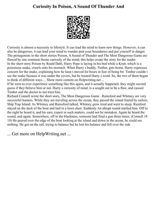 Curiosity In Poison, A Sound Of Thunder And
Curiosity is almost a necessity to lifestyle. It can lead the mind to learn new things. However, it can
also be dangerous, it can lead your mind to wander past your boundaries and put yourself in danger.
The protagonists in the short stories Poison, A Sound of Thunder and The Most Dangerous Game are
flawed by one common theme curiosity of the mind; this helps create the story for the reader.
In the short story Poison by Roald Dahl, Harry Pope is laying in his bed while a Krait, which is a
poisonous snake, crawls onto his stomach. When Harry s buddy, Timber, gets home, Harry expresses
concern for the snake, explaining how he hasn t moved for hours in fear of being bit. Timber couldn t
see the snake because it was under the covers, but he trusted Harry s word. So, the two of them began
to think of different ways ... Show more content on Helpwriting.net ...
If he were to ever experience something like this again, and it actually happened, they might second
guess if they believe him or not. Harry s curiosity of mind, is a sought out to be a flaw, and caused
Timber and the doctor to not trust him.
Richard Connell wrote the short story, The Most Dangerous Game . Rainsford and Whitney are very
successful hunters. While they are traveling across the ocean, they passed the island feared by sailors,
Ship Trap Island. As Whitney and Rainsford talked, Whitney grew tired and went to sleep. Rainford
stayed on the deck of the boat and laid in a lawn chair. Suddenly An abrupt sound startled him. Off to
the right he heard it, and his ears, expert in such matters, could not be mistaken. Again he heard the
sound, and again. Somewhere, off in the blackness, someone had fired a gun three times. (Connell 18
19) He peered over the edge of the boat looking at the island and down in the ocean, he could see
nothing. He got on the rail, trying to balance but he lost his balance and fell over the side
... Get more on HelpWriting.net ...
 