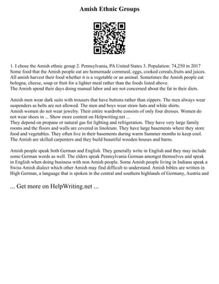 Amish Ethnic Groups
1. I chose the Amish ethnic group 2. Pennsylvania, PA United States 3. Population: 74,250 in 2017
Some food that the Amish people eat are homemade cornmeal, eggs, cooked cereals,fruits and juices.
All amish harvest their food whether it is a vegetable or an animal. Sometimes the Amish people eat
bologna, cheese, soup or fruit for a lighter meal rather than the foods listed above.
The Amish spend their days doing manual labor and are not concerned about the fat in their diets.
Amish men wear dark suits with trousers that have buttons rather than zippers. The men always wear
suspenders as belts are not allowed. The men and boys wear straw hats and white shirts.
Amish women do not wear jewelry. Their entire wardrobe consists of only four dresses. Women do
not wear shoes in ... Show more content on Helpwriting.net ...
They depend on propane or natural gas for lighting and refrigeration. They have very large family
rooms and the floors and walls are covered in linoleum. They have large basements where they store
food and vegetables. They often live in their basements during warm Summer months to keep cool.
The Amish are skilled carpenters and they build beautiful wooden houses and barns.
Amish people speak both German and English. They generally write in English and they may include
some German words as well. The elders speak Pennsylvania German amongst themselves and speak
in English when doing business with non Amish people. Some Amish people living in Indiana speak a
Swiss Amish dialect which other Amish may find difficult to understand. Amish bibles are written in
High German, a language that is spoken in the central and southern highlands of Germany, Austria and
... Get more on HelpWriting.net ...
 