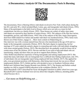 A Documentary Analysis Of The Documentary Paris Is Burning
The documentary, Paris is Burning follows individuals involved in New York s ball culture during the
late 80 s and early 90 s, which included Black, Latino, gay, and transgender individuals (Green, 1993).
Many of the participants in the balls lived in Houses which serve not only as a team for ball
competitions, but also as a family (Green, 1993). These houses are a place of safety since many
individuals are rejected by their families of origin (Green, 1993). The subjects of the film face racism,
homophobia, poverty, and AIDS (Green, 1993). One of the subjects of the film, Angie Xtravaganza,
died from AIDS related liver failure and another individual was murdered (Green, 1993). Some were
thrown out of their homes, engage in ... Show more content on Helpwriting.net ...
One interview was with a woman named Grace Stevens who transitioned at the age of 64 and is a
leader in the transgender community (Nelson, 2015). She had a degree in engineering, but her
marriage of 25 years ended she earned a degree in counseling and works with individuals struggling
with issues around gender (Nelson, 2015). She described how she gradually would let Grace out in
certain areas of her life (Nelson, 2015). Stevens said that if you want to help individuals who are
transitioning, simply ask them what you can do to support them (Nelson, 2015).
Chloe Hollett described her experience of being transgender and seeking employment (2017). She
stated that many individuals who are transgender have a difficult time finding employment, only 35%
of individuals who are transgender report being employed full time (Hollett, 2017). She applied for
jobs, even government positions with Democrats, often being interviewed, but was never offered
employment (Hollett, 2017). Hollett and her wife decided to move to Southern California where
Hollett met California State Senator Ricardo Lara (Hollett, 2017). The Senator and Hollett worked
together on a bill to expand LGBTQ education in the workplace (Hollett, 2017).
Jamie Buesehoff s (2017) described her 8year old daughter transition to public school two years ago.
Buesehoff (2017) and her husband were nervous about their daughter, Rebecca, attending public
school because she is
... Get more on HelpWriting.net ...
 
