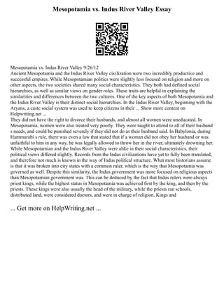 Mesopotamia vs. Indus River Valley Essay
Mesopotamia vs. Indus River Valley 9/26/12
Ancient Mesopotamia and the Indus River Valley civilization were two incredibly productive and
successful empires. While Mesopotamian politics were slightly less focused on religion and more on
other aspects, the two societies shared many social characteristics. They both had defined social
hierarchies, as well as similar views on gender roles. These traits are helpful in explaining the
similarities and differences between the two cultures. One of the key aspects of both Mesopotamia and
the Indus River Valley is their distinct social hierarchies. In the Indus River Valley, beginning with the
Aryans, a caste social system was used to keep citizens in their ... Show more content on
Helpwriting.net ...
They did not have the right to divorce their husbands, and almost all women were uneducated. In
Mesopotamia, women were also treated very poorly. They were taught to attend to all of their husband
s needs, and could be punished severely if they did not do as their husband said. In Babylonia, during
Hammurabi s rule, there was even a law that stated that if a woman did not obey her husband or was
unfaithful to him in any way, he was legally allowed to throw her in the river, ultimately drowning her.
While Mesopotamian and the Indus River Valley were alike in their social characteristics, their
political views differed slightly. Records from the Indus civilizations have yet to fully been translated,
and therefore not much is known in the way of Indus political structure. What most historians assume
is that it was broken into city states with a common ruler, which is the way that Mesopotamia was
governed as well. Despite this similarity, the Indus government was more focused on religious aspects
than Mesopotamian government was. This can be deduced by the fact that Indus rulers were always
priest kings, while the highest status in Mesopotamia was achieved first by the king, and then by the
priests. These kings were also usually the head of the military, while the priests ran schools,
distributed land, were considered doctors, and were in charge of religion. Kings and
... Get more on HelpWriting.net ...
 
