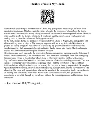 Identity Crisis In My Ghana
Reputation is everything to most families in Ghana. My grandparents have always defended their
reputation for decades. This has created a culture whereby the opinions of others about the family
matters more than the actual reality. Living under such circumstances raises expectations and forces an
individual to live by the dictates of society. It creates an identity crisis because you become who
society expects you to be rather than finding your true self.
In the early sixties, during the exodus of professionals from Ghana to Nigeria, my grandparents left
Ghana with my mum to Nigeria. My mum got pregnant with me at age fifteen in Nigeria and to
protect the family image she was sent back to Ghana by my grandparents to live in Ghana with a
family friend. My dad was never informed and to this day he has no idea I exist. My Grandparents
moved back to Ghana about three years after this incident.
Growing up as a kid, I was under the impression that my grandparents were my parents. At the age 8
when I found out the truth, I felt insecure in who I was and where I belonged. From then through by
teenage years, I lived in fear; the fear of not doing ... Show more content on Helpwriting.net ...
My confidence was further boosted as I received an award of excellence during graduation. This new
sense of confidence was well cemented in college when I had the opportunity to be one of four
individuals from a highly selective process to study for one year in Norway as part of the Norwegian
Quota Scheme Scholarship. This was my first time living outside Ghana, and the experience was life
changing. The class with students from all over the world and the encouraging faculty exposed me to
an entirely new culture and work ethic. A new world view was discovered, this gave me the
opportunity to view life through my own lenses without the constant pressures and limitations from
family and
... Get more on HelpWriting.net ...
 