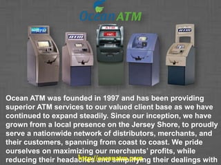 Ocean ATM was founded in 1997 and has been providing
superior ATM services to our valued client base as we have
continued to expand steadily. Since our inception, we have
grown from a local presence on the Jersey Shore, to proudly
serve a nationwide network of distributors, merchants, and
their customers, spanning from coast to coast. We pride
ourselves on maximizing our merchants’ profits, while
reducing their headaches and simplifying their dealings withhttp://oceanatm.com
 