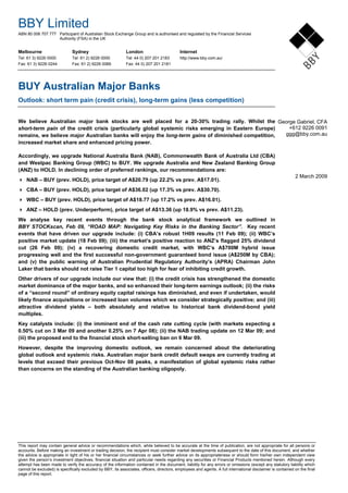 BBY Limited
ABN 80 006 707 777 Participant of Australian Stock Exchange Group and is authorised and regulated by the Financial Services
Authority (FSA) in the UK
Melbourne Sydney London Internet
Tel: 61 3) 9226 0000 Tel: 61 2) 9226 0000 Tel: 44 0) 207 201 2183 http://www.bby.com.au/
Fax: 61 3) 9226 0244 Fax: 61 2) 9226 0066 Fax: 44 0) 207 201 2181
b
This report may contain general advice or recommendations which, while believed to be accurate at the time of publication, are not appropriate for all persons or
accounts. Before making an investment or trading decision, the recipient must consider market developments subsequent to the date of this document, and whether
the advice is appropriate in light of his or her financial circumstances or seek further advice on its appropriateness or should form his/her own independent view
given the person’s investment objectives, financial situation and particular needs regarding any securities or Financial Products mentioned herein. Although every
attempt has been made to verify the accuracy of the information contained in the document, liability for any errors or omissions (except any statutory liability which
cannot be excluded) is specifically excluded by BBY, its associates, officers, directors, employees and agents. A full international disclaimer is contained on the final
page of this report.
BUY Australian Major Banks
Outlook: short term pain (credit crisis), long-term gains (less competition)
We believe Australian major bank stocks are well placed for a 20-30% trading rally. Whilst the
short-term pain of the credit crisis (particularly global systemic risks emerging in Eastern Europe)
remains, we believe major Australian banks will enjoy the long-term gains of diminished competition,
increased market share and enhanced pricing power.
Accordingly, we upgrade National Australia Bank (NAB), Commonwealth Bank of Australia Ltd (CBA)
and Westpac Banking Group (WBC) to BUY. We upgrade Australia and New Zealand Banking Group
(ANZ) to HOLD. In declining order of preferred rankings, our recommendations are:
NAB – BUY (prev. HOLD), price target of A$20.79 (up 22.2% vs prev. A$17.01).
CBA – BUY (prev. HOLD), price target of A$36.02 (up 17.3% vs prev. A$30.70).
WBC – BUY (prev. HOLD), price target of A$18.77 (up 17.2% vs prev. A$16.01).
ANZ – HOLD (prev. Underperform), price target of A$13.36 (up 18.9% vs prev. A$11.23).
We analyse key recent events through the bank stock analytical framework we outlined in
BBY STOCKscan, Feb 09, “ROAD MAP: Navigating Key Risks in the Banking Sector”. Key recent
events that have driven our upgrade include: (i) CBA’s robust 1H09 results (11 Feb 09); (ii) WBC’s
positive market update (18 Feb 09); (iii) the market’s positive reaction to ANZ’s flagged 25% dividend
cut (26 Feb 09); (iv) a recovering domestic credit market, with WBC’s A$700M hybrid issue
progressing well and the first successful non-government guaranteed bond issue (A$250M by CBA);
and (v) the public warning of Australian Prudential Regulatory Authority’s (APRA) Chairman John
Laker that banks should not raise Tier 1 capital too high for fear of inhibiting credit growth.
Other drivers of our upgrade include our view that: (i) the credit crisis has strengthened the domestic
market dominance of the major banks, and so enhanced their long-term earnings outlook; (ii) the risks
of a “second round” of ordinary equity capital raisings has diminished, and even if undertaken, would
likely finance acquisitions or increased loan volumes which we consider strategically positive; and (iii)
attractive dividend yields – both absolutely and relative to historical bank dividend-bond yield
multiples.
Key catalysts include: (i) the imminent end of the cash rate cutting cycle (with markets expecting a
0.50% cut on 3 Mar 09 and another 0.25% on 7 Apr 08); (ii) the NAB trading update on 12 Mar 09; and
(iii) the proposed end to the financial stock short-selling ban on 6 Mar 09.
However, despite the improving domestic outlook, we remain concerned about the deteriorating
global outlook and systemic risks. Australian major bank credit default swaps are currently trading at
levels that exceed their previous Oct-Nov 08 peaks, a manifestation of global systemic risks rather
than concerns on the standing of the Australian banking oligopoly.
George Gabriel, CFA
+612 9226 0091
ggg@bby.com.au
2 March 2009
 