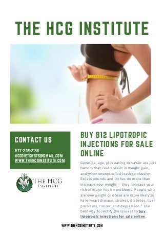 CONTACT US
THE HCG INSTITUTE
BUY B12 LIPOTROPIC
INJECTIONS FOR SALE
ONLINE
877-228-2158
HCGDIETSHOTS@GMAIL.COM
WWW.THEHCGINSTITUTE.COM Genetics, age, plus eating behavior are just
factors that could result in weight gain,
and when uncontrolled leads to obesity.
Excess pounds and inches do more than
increase your weight — they increase your
risk of major health problems. People who
are overweight or obese are more likely to
have heart disease, strokes, diabetes, liver
problems, cancer, and depression.¹ The
best way to rectify the issue is to buy
lipotropic injections for sale online.
WWW.THEHCGINSTITUTE.COM
 