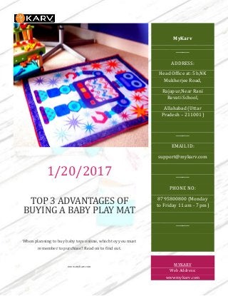 1/20/2017
TOP 3 ADVANTAGES OF
BUYING A BABY PLAY MAT
When planning to buy baby toys online, which toy you must
remember to purchase? Read on to find out.
www.mykarv.com
MyKarv
────
ADDRESS:
Head Office at: 5b,NK
Mukherjee Road,
Rajapur,Near Rani
Revati School,
Allahabad (Uttar
Pradesh – 211001)
────
EMAIL ID:
support@mykarv.com
────
PHONE NO:
8795800800 (Monday
to Friday 11 am - 7 pm)
────
MYKARV
Web Address:
wwwmykarv.com
 