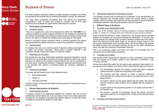 Buyback of Shares Date of publication: April 2017
The share buyback procedure enables a private company in England and Wales
to purchase its own shares from an existing shareholder in certain circumstances.
The rules about companies purchasing their own shares are reasonably
complicated in order to protect the company's creditors, and as such legal
assistance should always be sought before attempting the process.
1. Pre-Buyback Considerations
1.1 Company Articles:
There is no requirement under the Companies Act 2006 (the “CA 2006”) for a
company’s articles to include a specific authority for the company to purchase its
own shares. Nevertheless, the company's articles must be checked to ensure that
they do not restrict or prohibit the company from purchasing its ownshares.
Where a company's articles expressly restrict or prohibit buybacks, the articles
may be amended by special resolution to remove the prohibition or restriction.
1.2 Small Buyback:
A company may carry out a small buyback of capital by taking advantage of the
so called “de minimis” exemption, where there is specific authority in the
company’s articles. Please see section 3.4 below for details.
1.3 Restrictions on Transfers:
The articles and any other shareholder agreement should be checked to ensure
that there are no pre-emption provisions or similar restrictions which may require
shares to be offered to the existing members before they can be transferred to
any other party, including the company. If triggered, these provisions would need
to be complied with, waived or amended before the company undertakes a
buyback.
1.4 Financing the Buyback:
A buyback can be funded by any of the following means:
 distributable profits;
 capital; or
 new issue of shares.
How the buyback is financed will determine the procedure to be followed to carry
out the buyback.
2. General Requirements for Buybacks
2.1 Share Buyback Contract:
A buyback contract is an agreement between the company and one or more
shareholders whose shares are to be purchased. It can be a simple agreement
providing for the company to purchase the relevant shares or to become entitled
or obliged to purchase the shares at a later date.
CPT 6
2.2 Shareholder Approval for the Buyback Contract:
The buyback contract must be approved by a resolution of the shareholders. An
ordinary resolution will normally suffice, unless the articles require a higher
majority, and the company may implement the share buyback at any time after the
shareholder resolution approving the buyback contract is passed.
3. Different Types of Buybacks
3.1 Purchase out of Distributable Profits:
Often, one of the simplest means of funding a buyback is through distributable
profits, i.e. profits of a company that could otherwise be paid out as a dividend.
When considering whether to make a distribution, the directors should consider
whether the company will be solvent following the distribution. To do this, they
should consider any change to the company's financial position since the date to
which the relevant accounts were drawn up, as well as looking forward to the
future cash requirements of the business (which will involve taking into account
the effect of actual and contingent liabilities as well as any other transactions
which may alter the company's distributable reserves).
This is an accounting matter and advice will need to be obtained from the
company's accountants before proceeding.
3.2 Purchase out of Capital
Only private limited companies (as opposed to public companies) can purchase
their own shares out of capital, subject to any restriction or prohibition in the
company’s articles.
Unless the buyback falls within the de minimis cash exemption (see section 3.4),
any payment out of capital must strictly follow a prescribed procedure as follows:
 The shareholders approve the buyback content and pass a separate
special resolution to approve the buyback out of capital;
 The directors are then required to make a directors' statement
confirming that the Company will be able to pay debts and carry on as a
going concern;
 An auditor’s report must be issued stating that the auditor has inquired
into the company's state of affairs and is satisfied that the company is
solvent;
 A public notice of the proposed payment out of capital must be filed in
the Gazette; and
 the company must file at Companies House the special resolution
approving a payment out of capital within 15 days of the resolution being
passed.
3.3 Purchase out of New Issue of Shares
Disclaimer: This note does not contain a full statement of the law and it does not constitute legal
advice. Please seek legal advice if you have any questions about the information set out above.
© Oury Clark 2017
 