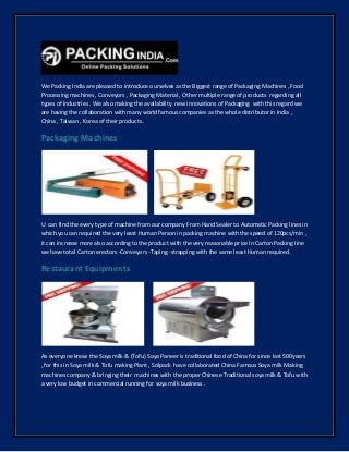 We Packing India are pleased to introduce ourselves as the Biggest range of Packaging Machines , Food
Processing machines , Conveyors , Packaging Material , Other multiple range of products regarding all
types of Industries . We also making the availability new innovations of Packaging with this regard we
are having the collaboration with many world famous companies as the whole distributor in India ,
China , Taiwan , Korea of their products .
Packaging Machines
U can find the every type of machine from our company From Hand Sealer to Automatic Packing lines in
which you can required the very least Human Person in packing machine with the speed of 120pcs/min ,
it can increase more also according to the product with the very reasonable price In Carton Packing line
we have total Carton erectors -Conveyors -Taping -strapping with the same least Human required.
Restaurant Equipments
As everyone know the Soya milk & (Tofu) Soya Paneer is traditional food of China for since last 500years
, for this in Soya milk & Tofu making Plant , Solpack have collaborated China Famous Soya milk Making
machines company & bringing their machines with the proper Chinese Traditional soya milk & Tofu with
a very low budget in commercial running for soya milk business .
 