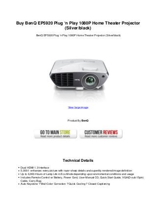 Buy BenQ EP5920 Plug ‘n Play 1080P Home Theater Projector
(Silver/black)
BenQ EP5920 Plug ‘n Play 1080P Home Theater Projector (Silver/black)
View large image
Product By BenQ
Technical Details
Dual HDMI 1.3 Interface
5,000:1 enhances every picture with razor-sharp details and superbly rendered image definition
Up to 6,000-Hours of Lamp Life in Eco Mode depending upon enviromental conditions and usage
Includes Remote Control w/ Battery, Power Cord, User Manual CD, Quick Start Guide, VGA(D-sub 15pin)
Cable, Carry Bag
Auto Keystone ? Wall Color Correction ? Quick Cooling ? Closed Captioning
 