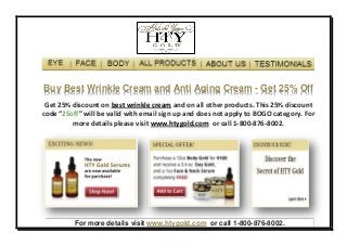Buy Best Wrinkle Cream and Anti Aging Cream - Get 25% Off
 Get 25% discount on best wrinkle cream and on all other products. This 25% discount
code “25off” will be valid with email sign up and does not apply to BOGO category. For
         more details please visit www.htygold.com or call 1-800-876-8002.




          For more details visit www.htygold.com or call 1-800-876-8002.
 