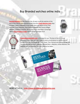 Buy Branded watches online india<br />4524375304165<br />Branded Watches are the classiest. Buy  & wear or gift the watches of the best of the India & International brands from this Online Watches India shop to make a status statement in any crowd. Here, get option to buy Titan Watches, Timex Watches, Titan Fastrack Watches and Tommy Hilfiger Watches in brilliant varieties. All of them at your doorstep in amazingly special Price Watches in India and no shipping charges at all.<br />-7620063500<br />BrandedWatchesOnline.com is the place for you. The best of the brands are showcased here. Now, you don’t have to move around places to look for various brands. Offer you the brands like Titan, Timex, Titan Fastrack and Tommy Hilfiger too and also Branded Women’s Watches, Branded Men’s Watches, Unisex Watches, Pair Watches and Kids Watches, Branded Watches for ladies.<br />220281524130796290249555<br />2523490424180<br />MORE DETAILS:-   http://www.brandedwatchesonline.com <br />