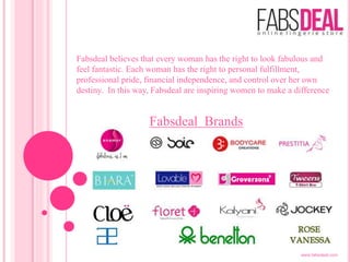 Fabsdeal believes that every woman has the right to look fabulous and
feel fantastic. Each woman has the right to personal fulfillment,
professional pride, financial independence, and control over her own
destiny. In this way, Fabsdeal are inspiring women to make a difference
Fabsdeal Brands
www.fabsdeal.com
 