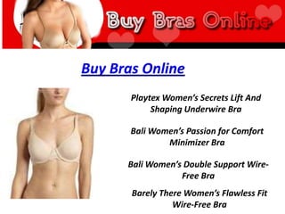 Buy Bras Online
       Playtex Women’s Secrets Lift And
            Shaping Underwire Bra

       Bali Women’s Passion for Comfort
               Minimizer Bra

      Bali Women’s Double Support Wire-
                  Free Bra
       Barely There Women’s Flawless Fit
                 Wire-Free Bra
 