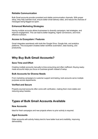 Reliable Communication
Bulk Gmail accounts provide consistent and stable communication channels. With proper
setup, they help maintain trust, ensure better email delivery rates, and reduce the chances of
messages being flagged as spam.
Enhanced Marketing Strategies
Having multiple accounts allows businesses to diversify campaigns, test strategies, and
improve engagement. This can lead to better targeting, higher conversions, and more
effective outreach.
Access to Ecosystem / Features
Gmail integrates seamlessly with tools like Google Drive, Google Ads, and analytics
platforms. This ecosystem enables better workflow automation, data tracking, and
productivity.
Why Buy Bulk Gmail Accounts?
Save Time and Effort
Creating multiple accounts manually is time-consuming and often inefficient. Buying ready-
made accounts helps you focus on business growth instead of setup.
Bulk Accounts for Diverse Needs
From marketing campaigns to customer support and testing, bulk accounts serve multiple
purposes across departments.
Verified and Secure
Properly sourced accounts often come with verification, making them more stable and
reducing setup hassles.
Types of Bulk Gmail Accounts Available
New Accounts
Ideal for fresh campaigns and new projects where no prior activity is required.
Aged Accounts
Older accounts with activity history tend to have better trust and credibility, improving
deliverability.
 