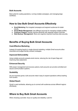 Bulk Accounts
Best suited for scaling operations, running multiple campaigns, and managing large
workflows.
How to Use Bulk Gmail Accounts Effectively
● Email Marketing: Run targeted campaigns and segment audiences for better
results.
● Social Media Management: Use different accounts for managing multiple profiles.
● Customer Support: Handle inquiries efficiently with separate support channels.
● Data Backup / Management: Store and organize important business data securely.
Benefits of Buying Bulk Gmail Accounts
Cost-Effective Marketing
Instead of investing heavily in single-channel marketing, multiple Gmail accounts allow
diversified and budget-friendly outreach strategies.
Improved Deliverability
Using multiple accounts spreads email volume, reducing the risk of spam flags and
improving inbox placement.
Enhanced Security
With proper management and recovery options, bulk accounts can provide controlled and
secure communication systems.
Scalability
As your business grows, bulk accounts make it easy to expand operations without starting
from scratch.
Global Reach
Gmail is used worldwide, allowing you to connect with audiences across different regions
effortlessly.
Where to Buy Bulk Gmail Accounts
When choosing a provider, focus on quality and reliability. Look for:
 
