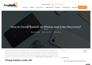 How to Force-Restart an iPhone and Enter Recovery?
 April 13th, 2020  No Comments  iPad tablet
Call for Quote: 888-597-9625
Process Products Who we are Tablet Rentals Services Configuration Buy Back Get Quote
Well, our readers have been complaining to us lately that we always talk about the bugs and the
reboot issues of android and windows devices and not of iPhones and other IOS devices. We were
also getting a lot of queries for cheap tablets under 40 dollar price range. So today we will first tell
you about the different cheap tablets under 40$ price range then we will move towards the main
issue that is in question today! Here is the list of the top cheap tablets under 40 dollar price range. 
Cheap tablets under 40!
Search. 
R E C E N T P O S T S
How to Set Up Bluetooth for a Windows 7 PC!
 