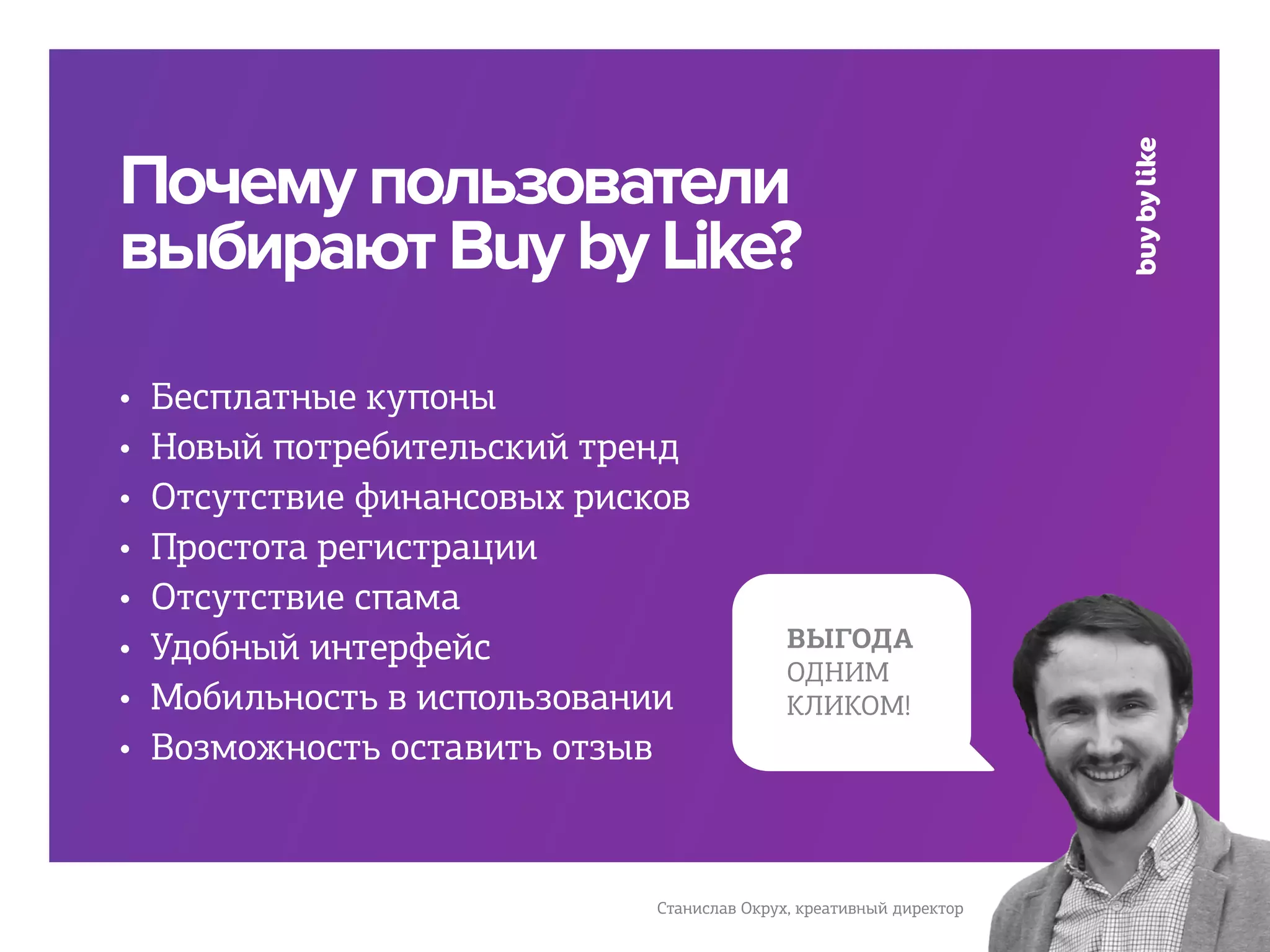 Почему пользователи
выбирают Buy by Like?
•   Бесплатные купоны
•   Новый потребительский тренд
•   Отсутствие финансовых рисков
•   Простота регистрации
•   Отсутствие спама
•   Удобный интерфейс                        ВЫГОДА
                                             ОДНИМ
•   Мобильность в использовании              КЛИКОМ!
•   Возможность оставить отзыв



                              Станислав Окрух, креативный директор
 