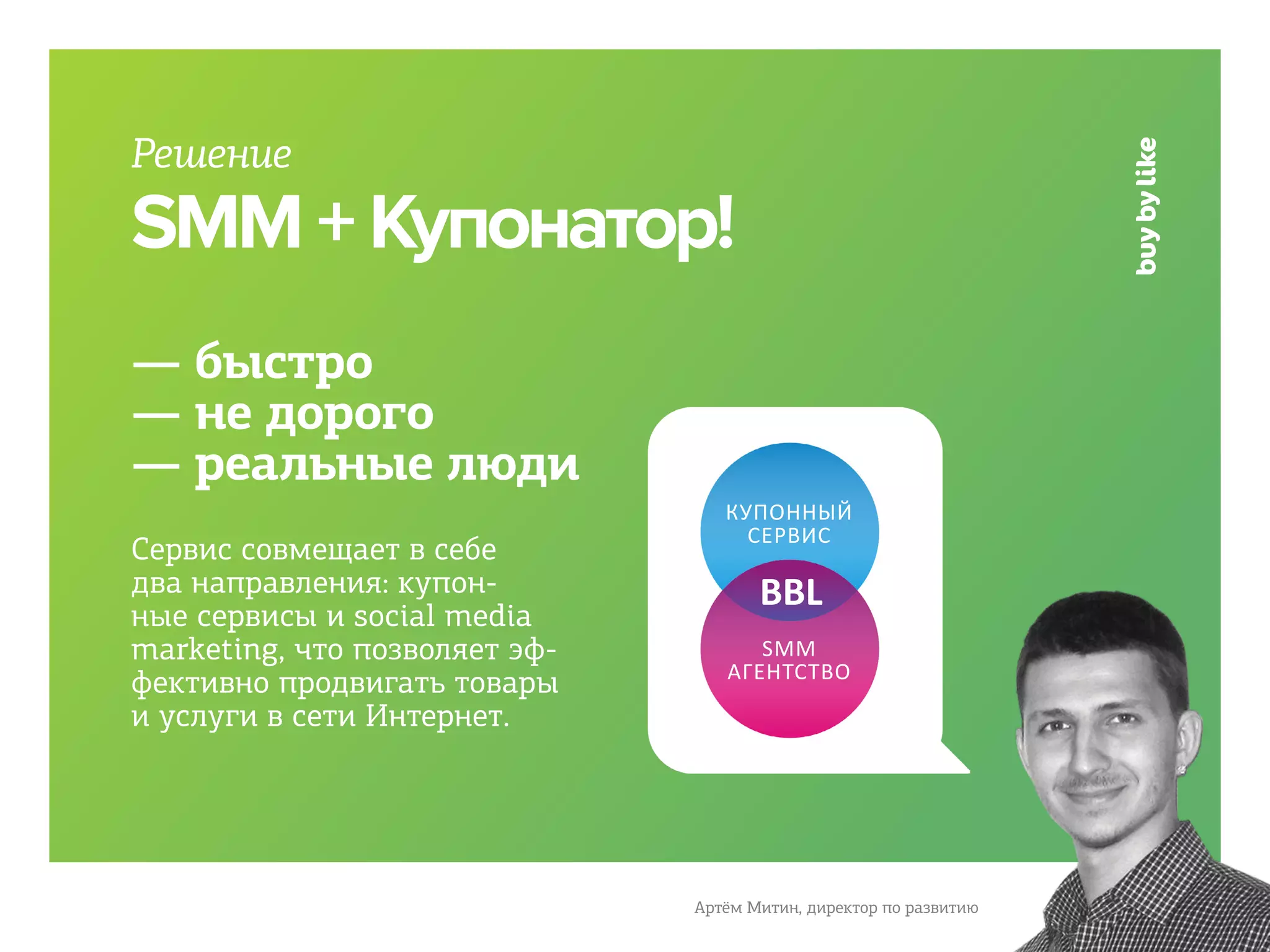 Решение
SMM + Купонатор!
— быстро
— не дорого
— реальные люди
                                  КУПОННЫЙ
                                    СЕРВИС
Сервис совмещает в себе
два направления: купон-               BBL
ные сервисы и social media
marketing, что позволяет эф-         SMM
                                  АГЕНТСТВО
фективно продвигать товары
и услуги в сети Интернет.




                               Артём Митин, директор по развитию
 