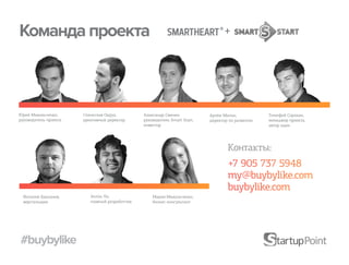 Команда проекта                                                                    +




Юрий Михальченко,      Станислав Окрух,         Александр Свинин            Артём Митин,           Тимофей Сорокин,
руководитель проекта   креативный директор      руководитель Smart Start,   директор по развитию   менеджер проекта,
                                                инвестор                                           автор идеи




                                                                                    Контакты:
                                                                                    +7 905 737 5948
                                                                                    my@buybylike.com
                                                                                    buybylike.com
  Виталий Бакланов,       Антон Ли,                 Мария Михальченко,
  верстальщик             главный разработчик       бизнес-консультант




#buybylike
 