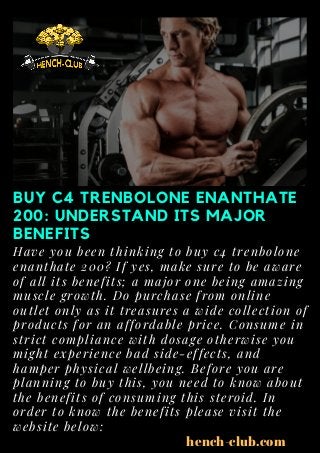 BUY C4 TRENBOLONE ENANTHATE
200: UNDERSTAND ITS MAJOR
BENEFITS
Have you been thinking to buy c4 trenbolone
enanthate 200? If yes, make sure to be aware
of all its benefits; a major one being amazing
muscle growth. Do purchase from online
outlet only as it treasures a wide collection of
products for an affordable price. Consume in
strict compliance with dosage otherwise you
might experience bad side-effects, and
hamper physical wellbeing. Before you are
planning to buy this, you need to know about
the benefits of consuming this steroid. In
order to know the benefits please visit the
website below:
hench-club.com
 