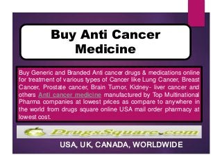 USA, UK, CANADA, WORLDWIDE
Buy Anti Cancer
Medicine
Buy Generic and Branded Anti cancer drugs & medications online
for treatment of various types of Cancer like Lung Cancer, Breast
Cancer, Prostate cancer, Brain Tumor, Kidney- liver cancer and
others Anti cancer medicine manufactured by Top Multinational
Pharma companies at lowest prices as compare to anywhere in
the world from drugs square online USA mail order pharmacy at
lowest cost.
 