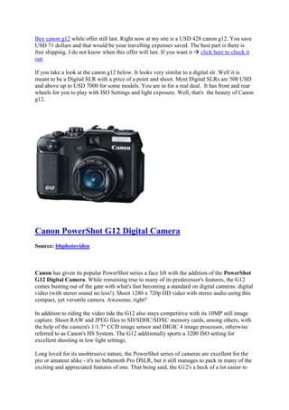 Buy canon g12 while offer still last. Right now at my site is a USD 428 canon g12. You save
USD 71 dollars and that would be your travelling expenses saved. The best part is there is
free shipping. I do not know when this offer will last. If you want it  click here to check it
out.

If you take a look at the canon g12 below. It looks very similar to a digital slr. Well it is
meant to be a Digital SLR with a price of a point and shoot. Most Digital SLRs are 500 USD
and above up to USD 7000 for some models. You are in for a real deal. It has front and rear
wheels for you to play with ISO Settings and light exposure. Well, that's the beauty of Canon
g12.




Canon PowerShot G12 Digital Camera
Source: bhphotovideo



Canon has given its popular PowerShot series a face lift with the addition of the PowerShot
G12 Digital Camera. While remaining true to many of its predecessor's features, the G12
comes busting out of the gate with what's fast becoming a standard on digital cameras: digital
video (with stereo sound no less!). Shoot 1280 x 720p HD video with stereo audio using this
compact, yet versatile camera. Awesome, right?

In addition to riding the video tide the G12 also stays competitive with its 10MP still image
capture. Shoot RAW and JPEG files to SD/SDHC/SDXC memory cards, among others, with
the help of the camera's 1/1.7" CCD image sensor and DIGIC 4 image processor, otherwise
referred to as Canon's HS System. The G12 additionally sports a 3200 ISO setting for
excellent shooting in low light settings.

Long loved for its unobtrusive nature, the PowerShot series of cameras are excellent for the
pro or amateur alike - it's no behemoth Pro DSLR, but it still manages to pack in many of the
exciting and appreciated features of one. That being said, the G12's a heck of a lot easier to
 