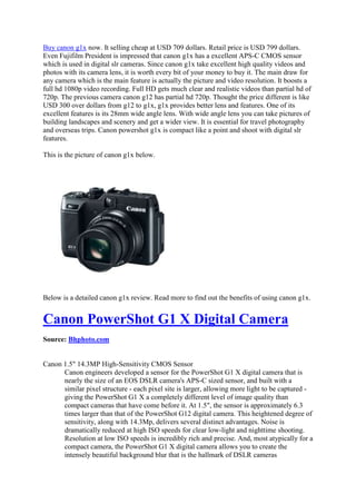 Buy canon g1x now. It selling cheap at USD 709 dollars. Retail price is USD 799 dollars.
Even Fujifilm President is impressed that canon g1x has a excellent APS-C CMOS sensor
which is used in digital slr cameras. Since canon g1x take excellent high quality videos and
photos with its camera lens, it is worth every bit of your money to buy it. The main draw for
any camera which is the main feature is actually the picture and video resolution. It boosts a
full hd 1080p video recording. Full HD gets much clear and realistic videos than partial hd of
720p. The previous camera canon g12 has partial hd 720p. Thought the price different is like
USD 300 over dollars from g12 to g1x, g1x provides better lens and features. One of its
excellent features is its 28mm wide angle lens. With wide angle lens you can take pictures of
building landscapes and scenery and get a wider view. It is essential for travel photography
and overseas trips. Canon powershot g1x is compact like a point and shoot with digital slr
features.

This is the picture of canon g1x below.




Below is a detailed canon g1x review. Read more to find out the benefits of using canon g1x.


Canon PowerShot G1 X Digital Camera
Source: Bhphoto.com


Canon 1.5" 14.3MP High-Sensitivity CMOS Sensor
      Canon engineers developed a sensor for the PowerShot G1 X digital camera that is
      nearly the size of an EOS DSLR camera's APS-C sized sensor, and built with a
      similar pixel structure - each pixel site is larger, allowing more light to be captured -
      giving the PowerShot G1 X a completely different level of image quality than
      compact cameras that have come before it. At 1.5", the sensor is approximately 6.3
      times larger than that of the PowerShot G12 digital camera. This heightened degree of
      sensitivity, along with 14.3Mp, delivers several distinct advantages. Noise is
      dramatically reduced at high ISO speeds for clear low-light and nighttime shooting.
      Resolution at low ISO speeds is incredibly rich and precise. And, most atypically for a
      compact camera, the PowerShot G1 X digital camera allows you to create the
      intensely beautiful background blur that is the hallmark of DSLR cameras
 